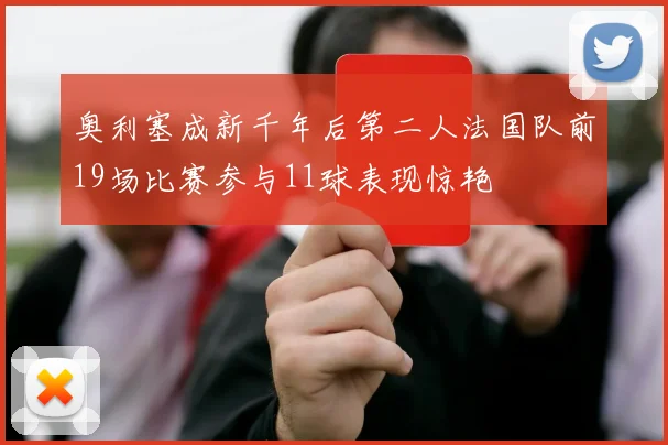 奥利塞成新千年后第二人法国队前19场比赛参与11球表现惊艳