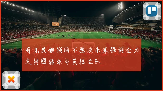 奇克度假期间不愿谈未来强调全力支持图赫尔与英格兰队