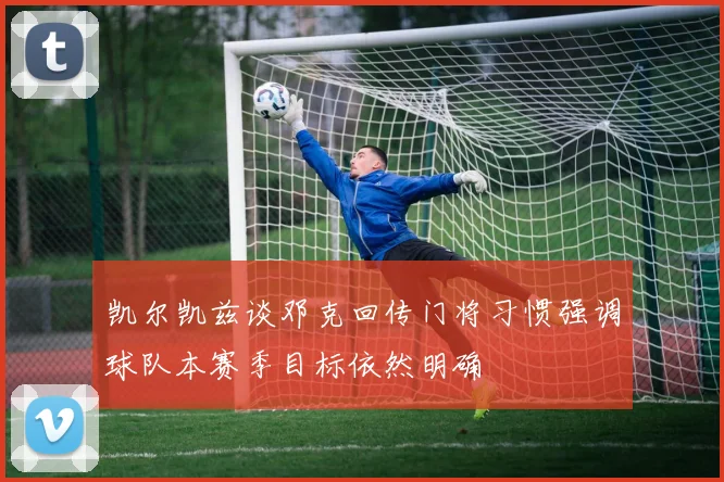 凯尔凯兹谈邓克回传门将习惯强调球队本赛季目标依然明确