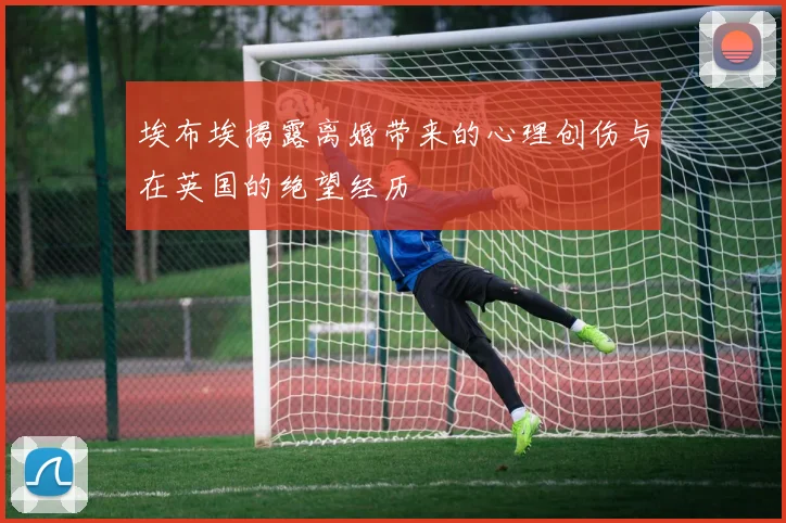 埃布埃揭露离婚带来的心理创伤与在英国的绝望经历
