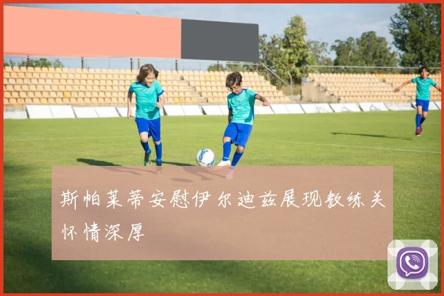 斯帕莱蒂安慰伊尔迪兹展现教练关怀情深厚