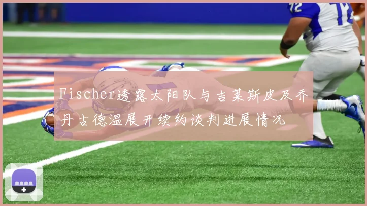 Fischer透露太阳队与吉莱斯皮及乔丹古德温展开续约谈判进展情况