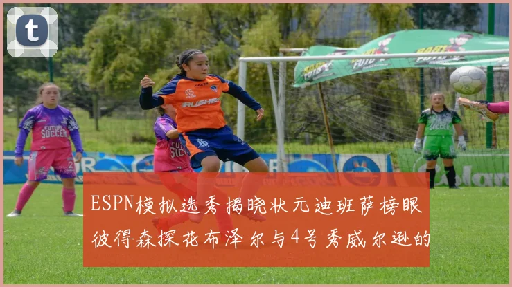 ESPN模拟选秀揭晓状元迪班萨榜眼彼得森探花布泽尔与4号秀威尔逊的精彩表现