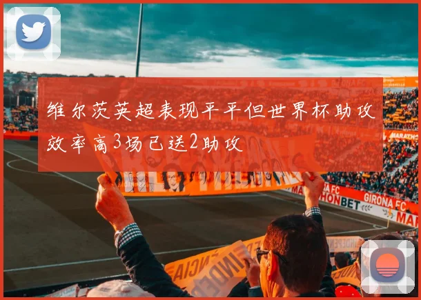 维尔茨英超表现平平但世界杯助攻效率高3场已送2助攻