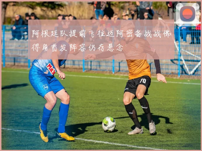 阿根廷队提前飞往迈阿密备战战佛得角首发阵容仍存悬念