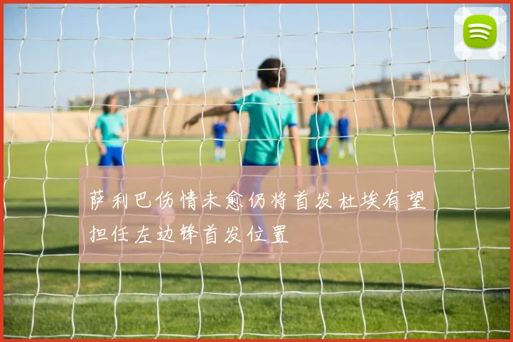 萨利巴伤情未愈仍将首发杜埃有望担任左边锋首发位置