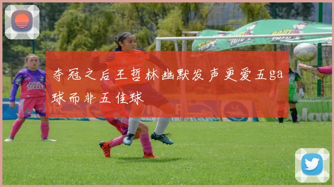 夺冠之后王哲林幽默发声更爱五ga球而非五佳球