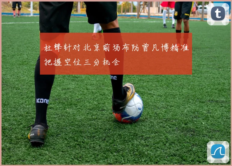 杜锋针对北京前场布防曾凡博精准把握空位三分机会