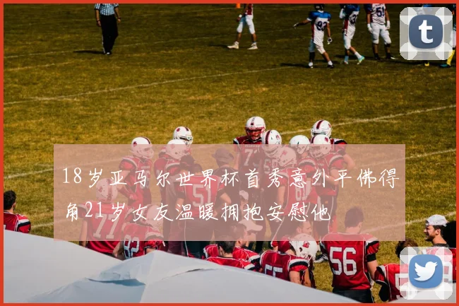 18岁亚马尔世界杯首秀意外平佛得角21岁女友温暖拥抱安慰他