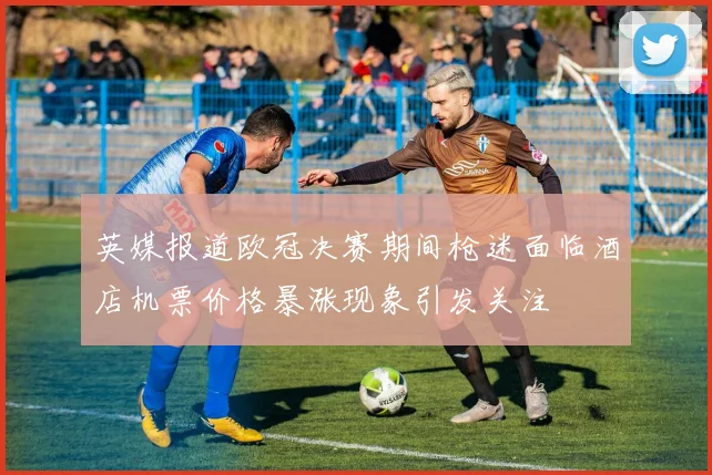英媒报道欧冠决赛期间枪迷面临酒店机票价格暴涨现象引发关注