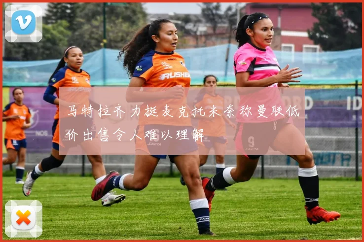 马特拉齐力挺麦克托米奈称曼联低价出售令人难以理解