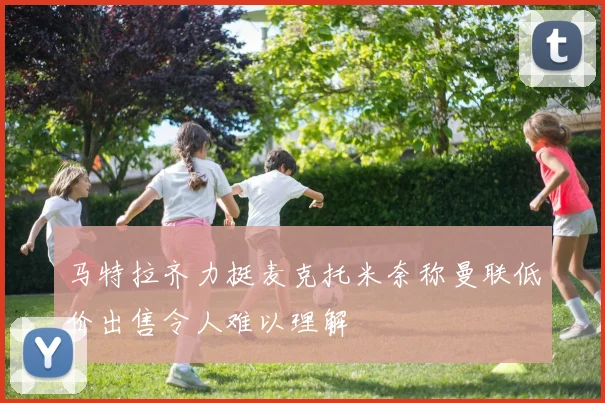 马特拉齐力挺麦克托米奈称曼联低价出售令人难以理解