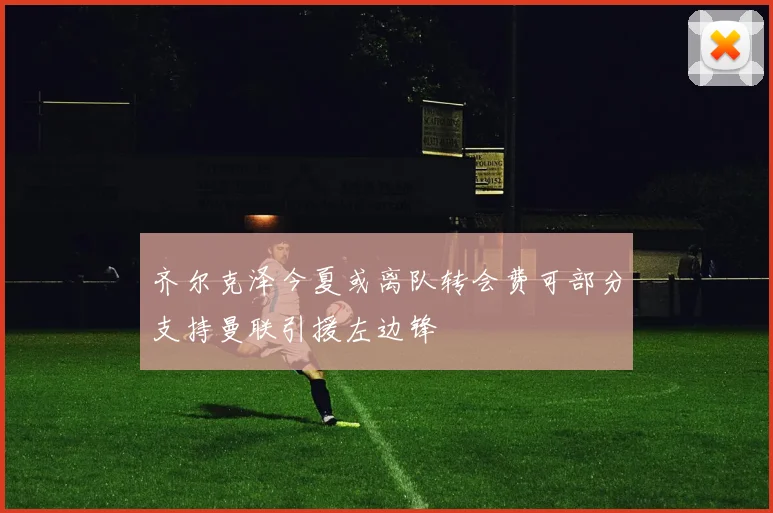 齐尔克泽今夏或离队转会费可部分支持曼联引援左边锋