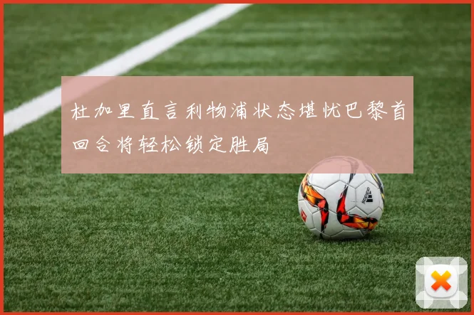 杜加里直言利物浦状态堪忧巴黎首回合将轻松锁定胜局