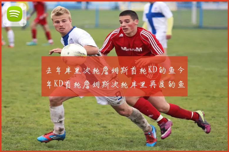 去年库里次轮詹姆斯首轮KD钓鱼今年KD首轮詹姆斯次轮库里再度钓鱼的奇妙对比