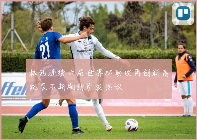 梅西连续六届世界杯助攻再创新高纪录不断刷新引发热议