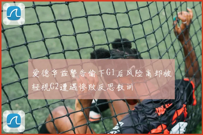 爱德华兹警告偷下G1后风险高却被轻视G2遭遇惨败反思教训
