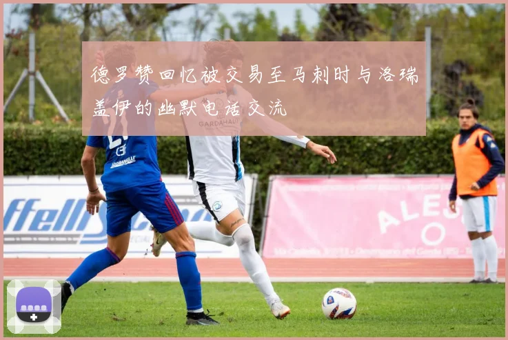德罗赞回忆被交易至马刺时与洛瑞盖伊的幽默电话交流