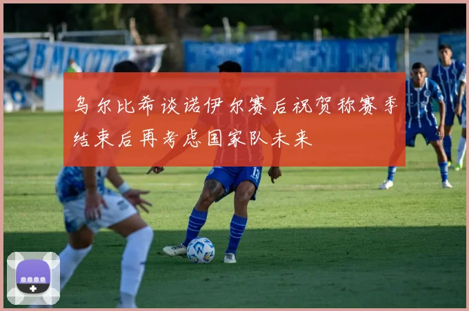 乌尔比希谈诺伊尔赛后祝贺称赛季结束后再考虑国家队未来