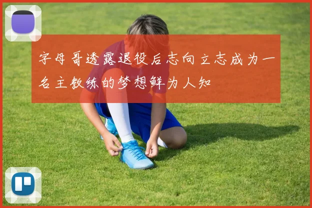 字母哥透露退役后志向立志成为一名主教练的梦想鲜为人知