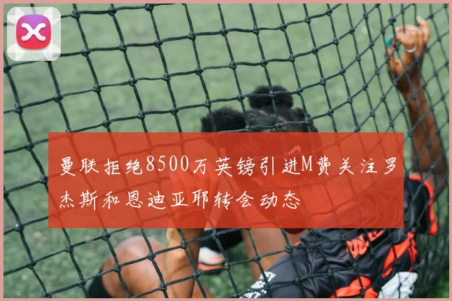 曼联拒绝8500万英镑引进M费关注罗杰斯和恩迪亚耶转会动态