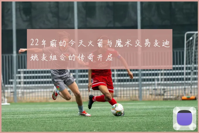 22年前的今天火箭与魔术交易麦迪姚麦组合的传奇开启