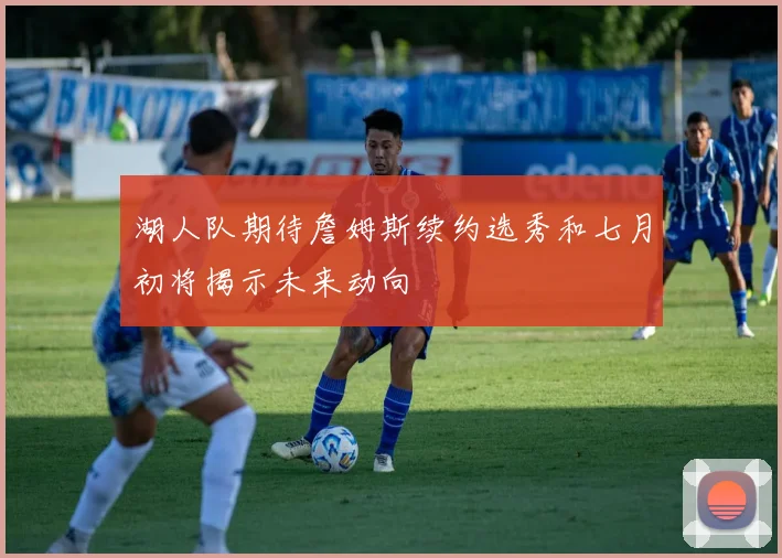 湖人队期待詹姆斯续约选秀和七月初将揭示未来动向