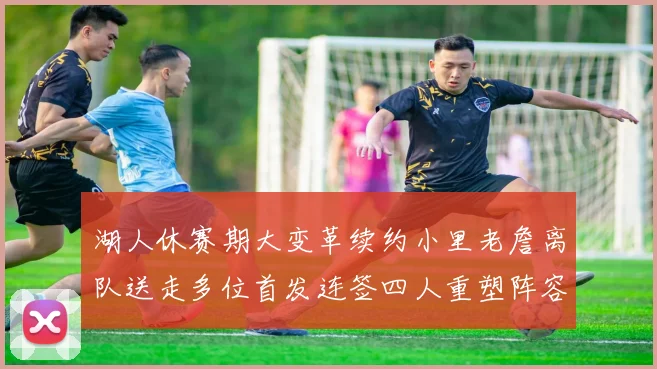 湖人休赛期大变革续约小里老詹离队送走多位首发连签四人重塑阵容